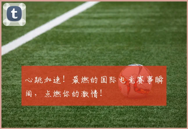 心跳加速!最燃的国际电竞赛事瞬间,点燃你的激情!