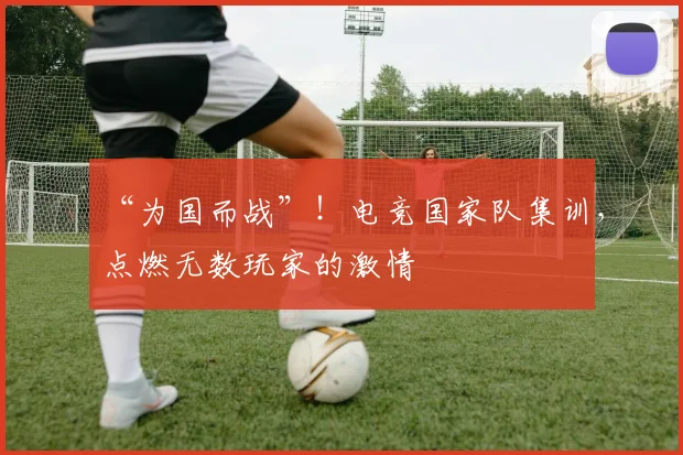 “为国而战”！电竞国家队集训，点燃无数玩家的激情
