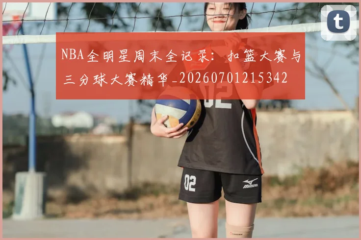 NBA全明星周末全记录：扣篮大赛与三分球大赛精华_20260701215342