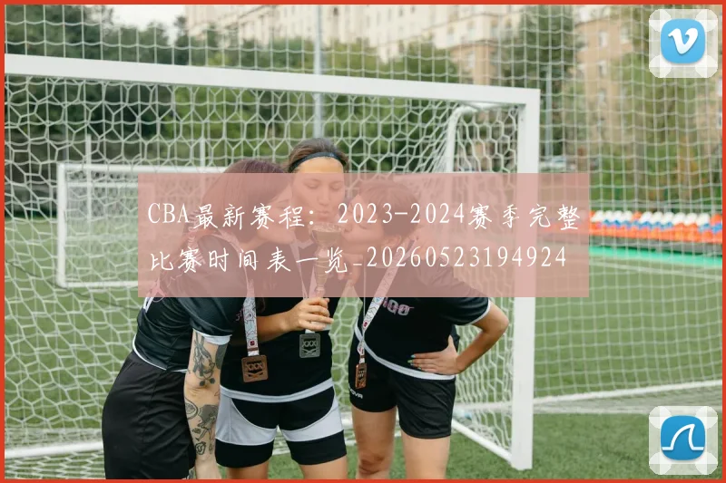 CBA最新赛程：2023-2024赛季完整比赛时间表一览_20260523194924