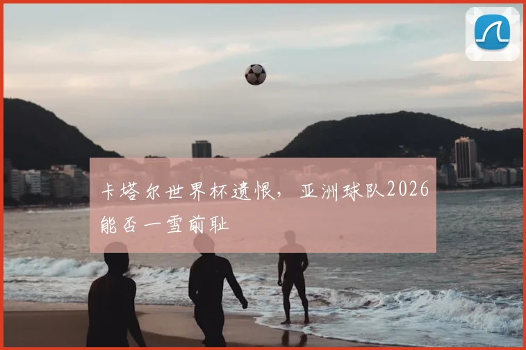 卡塔尔世界杯遗恨，亚洲球队2026能否一雪前耻