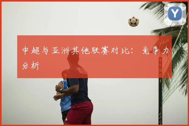 中超与亚洲其他联赛对比：竞争力分析