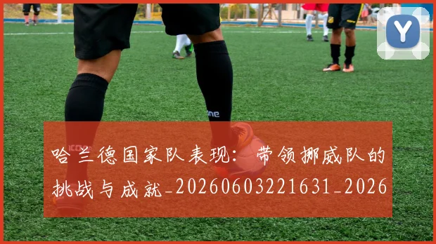 哈兰德国家队表现：带领挪威队的挑战与成就_20260603221631_20260703222115