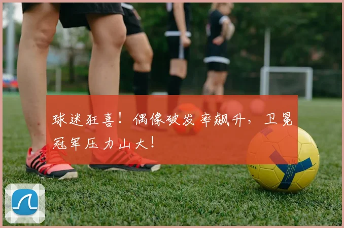 球迷狂喜！偶像破发率飙升，卫冕冠军压力山大！