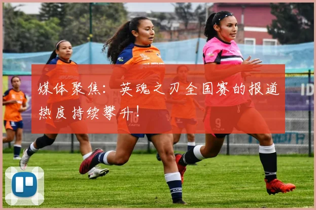 媒体聚焦：英魂之刃全国赛的报道热度持续攀升！
