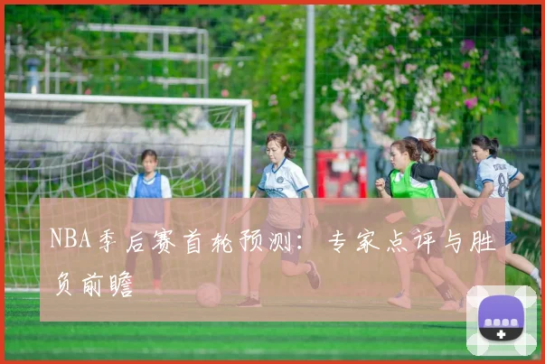 NBA季后赛首轮预测:专家点评与胜负前瞻