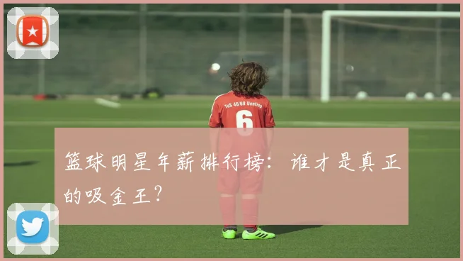 篮球明星年薪排行榜：谁才是真正的吸金王？