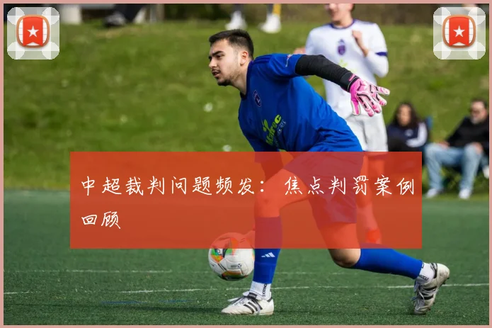 中超裁判问题频发：焦点判罚案例回顾