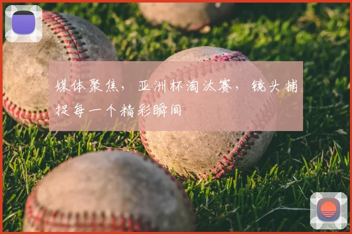 媒体聚焦，亚洲杯淘汰赛，镜头捕捉每一个精彩瞬间