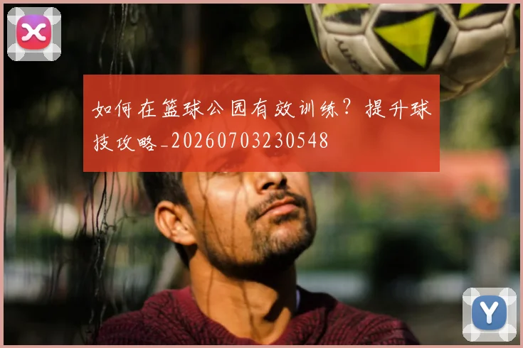如何在篮球公园有效训练？提升球技攻略_20260703230548