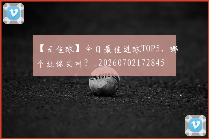 【五佳球】今日最佳进球TOP5，哪个让你尖叫？_20260702172845