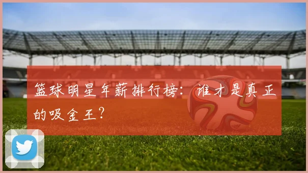 篮球明星年薪排行榜：谁才是真正的吸金王？