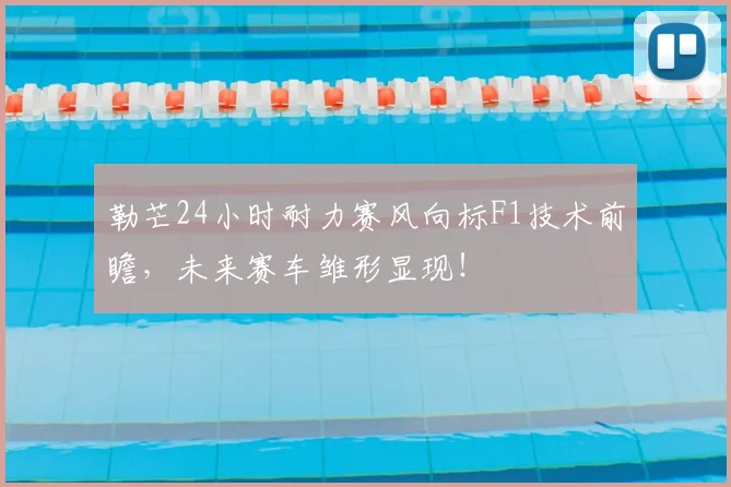 勒芒24小时耐力赛风向标F1技术前瞻，未来赛车雏形显现！